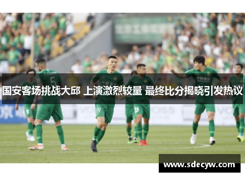 国安客场挑战大邱 上演激烈较量 最终比分揭晓引发热议