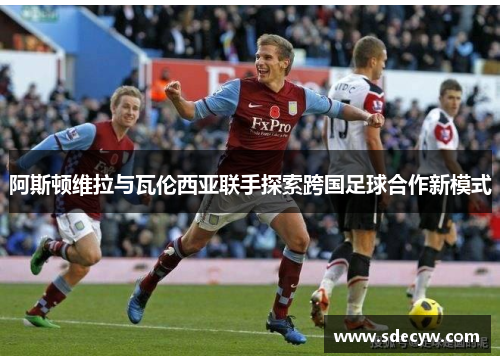 阿斯顿维拉与瓦伦西亚联手探索跨国足球合作新模式